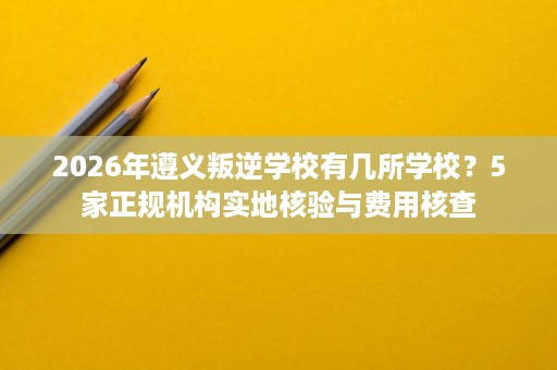 2026年遵义叛逆学校有几所学校?5家正规机构实地核验与费用核查 2026年遵义叛逆学校有几所学校?5家正规机构实地核验与费用核查