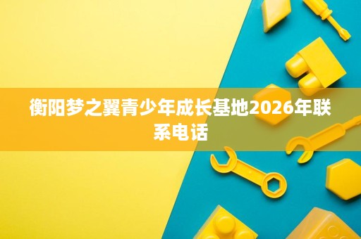 衡阳梦之翼青少年成长基地2026年联系电话