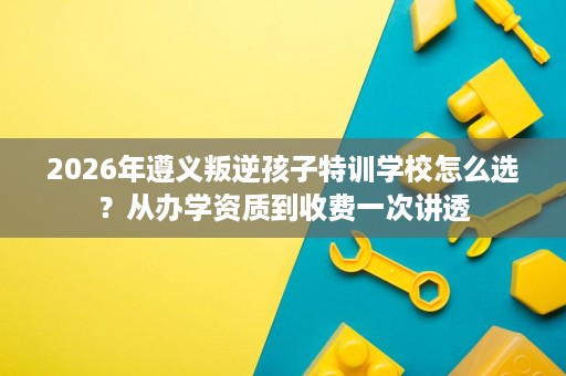 2026年遵义叛逆孩子特训学校怎么选?从办学资质到收费一次讲透 2026年遵义叛逆孩子特训学校怎么选?从办学资质到收费一次讲透