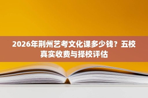 2026年荆州艺考文化课多少钱?五校真实收费与择校评估 2026年荆州艺考文化课多少钱?五校真实收费与择校评估