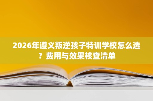 2026年遵义叛逆孩子特训学校怎么选?费用与效果核查清单 2026年遵义叛逆孩子特训学校怎么选?费用与效果核查清单