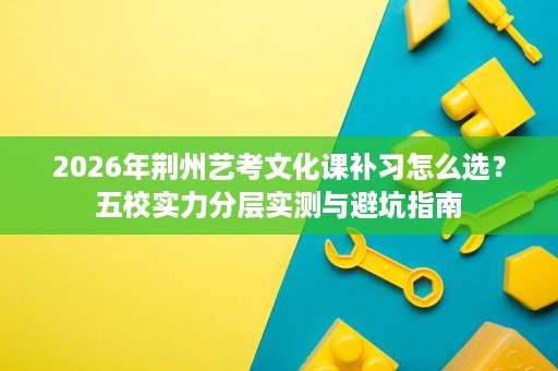 2026年荆州艺考文化课补习怎么选?五校实力分层实测与避坑指南 2026年荆州艺考文化课补习怎么选?五校实力分层实测与避坑指南