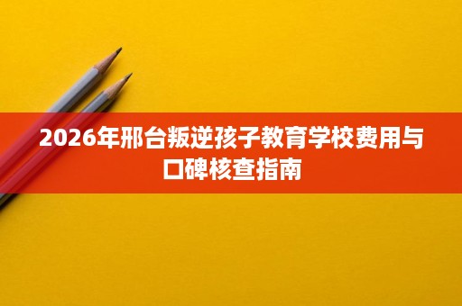 2026年邢台叛逆孩子教育学校费用与口碑核查指南 2026年邢台叛逆孩子教育学校费用与口碑核查指南