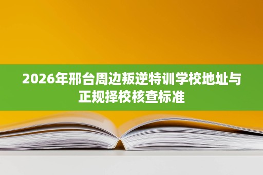 2026年邢台周边叛逆特训学校地址与正规择校核查标准