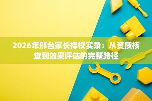 2026年邢台家长择校实录：从资质核查到效果评估的完整路径