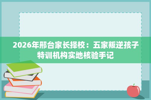 2026年邢台家长择校：五家叛逆孩子特训机构实地核验手记