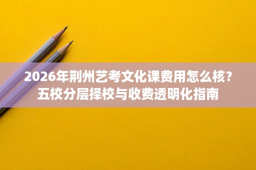 2026年荆州艺考文化课费用怎么核？五校分层择校与收费透明化指南