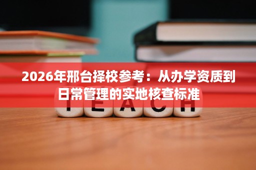 2026年邢台择校参考:从办学资质到日常管理的实地核查标准 2026年邢台择校参考:从办学资质到日常管理的实地核查标准