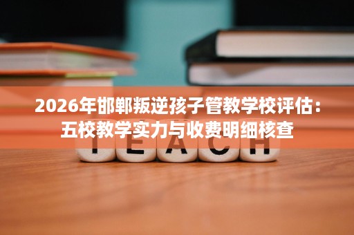 2026年邯郸叛逆孩子管教学校评估：五校教学实力与收费明细核查