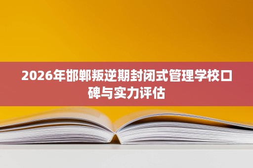 2026年邯郸叛逆期封闭式管理学校口碑与实力评估 2026年邯郸叛逆期封闭式管理学校口碑与实力评估