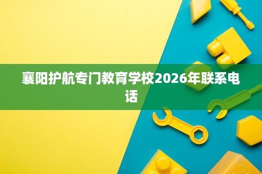 襄阳护航专门教育学校2026年联系电话 襄阳护航专门教育学校2026年联系电话