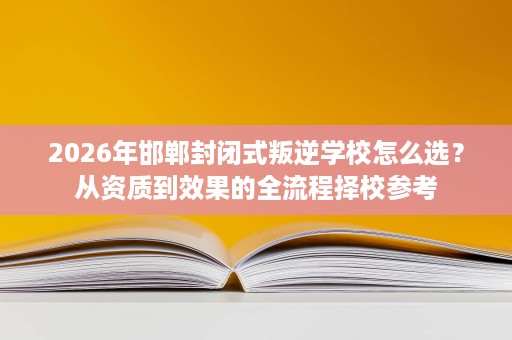 2026年邯郸封闭式叛逆学校怎么选?从资质到效果的全流程择校参考 2026年邯郸封闭式叛逆学校怎么选?从资质到效果的全流程择校参考