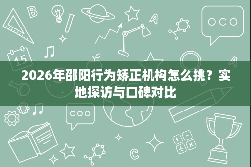 2026年邵阳行为矫正机构怎么挑?实地探访与口碑对比 2026年邵阳行为矫正机构怎么挑?实地探访与口碑对比