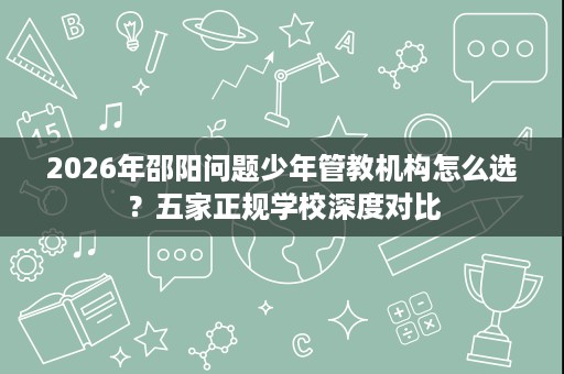 2026年邵阳问题少年管教机构怎么选?五家正规学校深度对比 2026年邵阳问题少年管教机构怎么选?五家正规学校深度对比