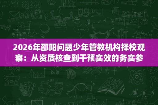 2026年邵阳问题少年管教机构择校观察：从资质核查到干预实效的务实参考