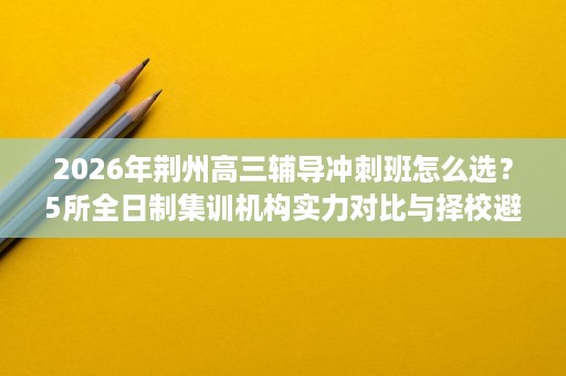 2026年荆州高三辅导冲刺班怎么选？5所全日制集训机构实力对比与择校避坑指南