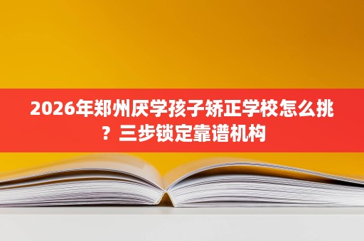 2026年郑州厌学孩子矫正学校怎么挑?三步锁定靠谱机构 2026年郑州厌学孩子矫正学校怎么挑?三步锁定靠谱机构