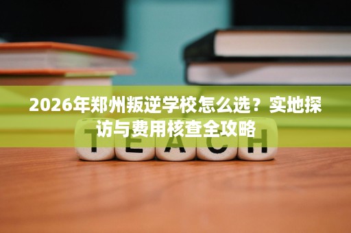 2026年郑州叛逆学校怎么选?实地探访与费用核查全攻略 2026年郑州叛逆学校怎么选?实地探访与费用核查全攻略