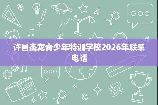 许昌杰龙青少年特训学校2026年联系电话 许昌杰龙青少年特训学校2026年联系电话