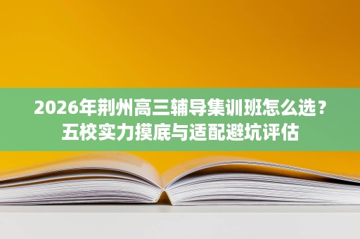 2026年荆州高三辅导集训班怎么选?五校实力摸底与适配避坑评估 2026年荆州高三辅导集训班怎么选?五校实力摸底与适配避坑评估