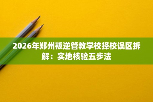 2026年郑州叛逆管教学校择校误区拆解:实地核验五步法 2026年郑州叛逆管教学校择校误区拆解:实地核验五步法