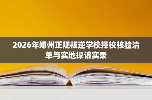 2026年郑州正规叛逆学校择校核验清单与实地探访实录 2026年郑州正规叛逆学校择校核验清单与实地探访实录