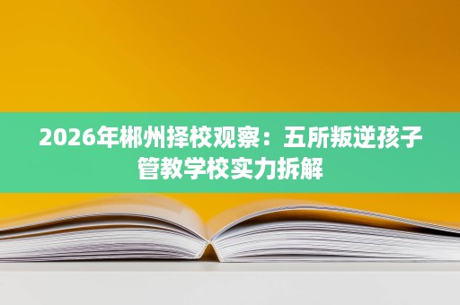 2026年郴州择校观察:五所叛逆孩子管教学校实力拆解 2026年郴州择校观察:五所叛逆孩子管教学校实力拆解