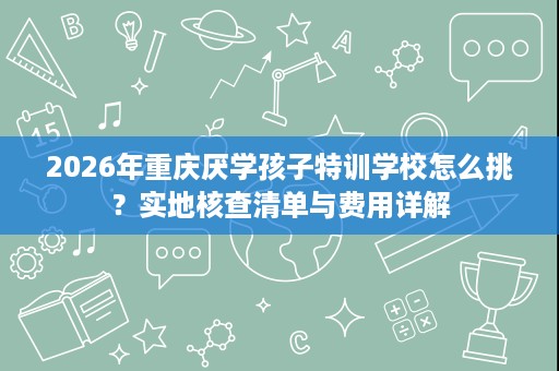 2026年重庆厌学孩子特训学校怎么挑?实地核查清单与费用详解 2026年重庆厌学孩子特训学校怎么挑?实地核查清单与费用详解