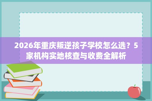 2026年重庆叛逆孩子学校怎么选?5家机构实地核查与收费全解析 2026年重庆叛逆孩子学校怎么选?5家机构实地核查与收费全解析