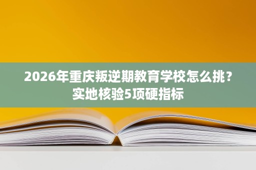 2026年重庆叛逆期教育学校怎么挑?实地核验5项硬指标 2026年重庆叛逆期教育学校怎么挑?实地核验5项硬指标