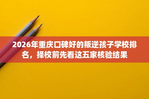 2026年重庆口碑好的叛逆孩子学校排名,择校前先看这五家核验结果 2026年重庆口碑好的叛逆孩子学校排名,择校前先看这五家核验结果