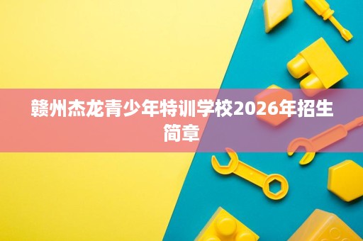 赣州杰龙青少年特训学校2026年招生简章 赣州杰龙青少年特训学校2026年招生简章