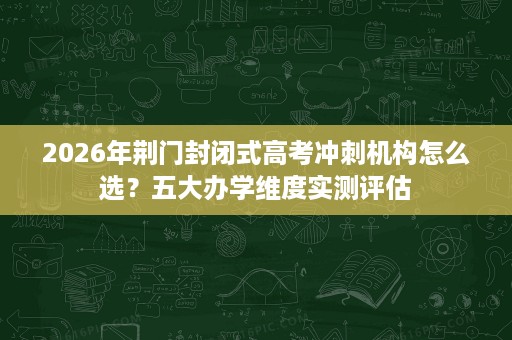 2026年荆门封闭式高考冲刺机构怎么选?五大办学维度实测评估 2026年荆门封闭式高考冲刺机构怎么选?五大办学维度实测评估