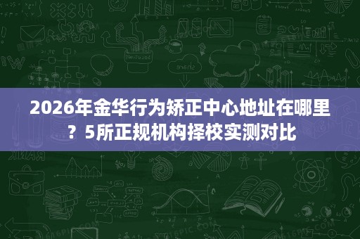 2026年金华行为矫正中心地址在哪里?5所正规机构择校实测对比 2026年金华行为矫正中心地址在哪里?5所正规机构择校实测对比