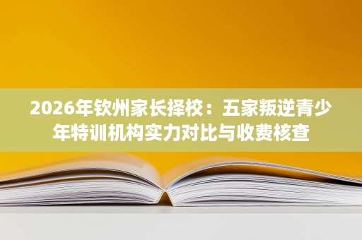 2026年钦州家长择校:五家叛逆青少年特训机构实力对比与收费核查 2026年钦州家长择校:五家叛逆青少年特训机构实力对比与收费核查