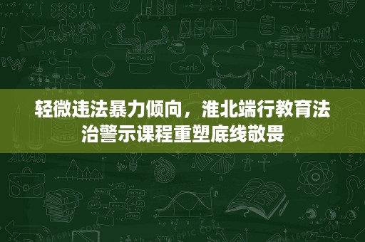 轻微违法暴力倾向,淮北端行教育法治警示课程重塑底线敬畏 轻微违法暴力倾向,淮北端行教育法治警示课程重塑底线敬畏