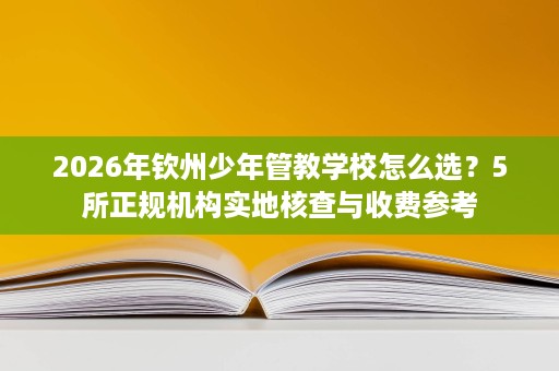 2026年钦州少年管教学校怎么选?5所正规机构实地核查与收费参考 2026年钦州少年管教学校怎么选?5所正规机构实地核查与收费参考