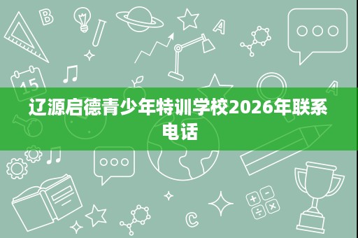 辽源启德青少年特训学校2026年联系电话