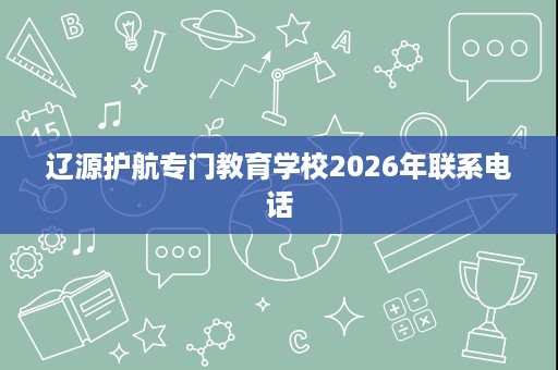 辽源护航专门教育学校2026年联系电话 辽源护航专门教育学校2026年联系电话