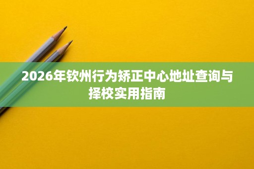 2026年钦州行为矫正中心地址查询与择校实用指南 2026年钦州行为矫正中心地址查询与择校实用指南