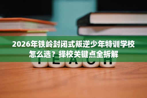 2026年铁岭封闭式叛逆少年特训学校怎么选?择校关键点全拆解 2026年铁岭封闭式叛逆少年特训学校怎么选?择校关键点全拆解