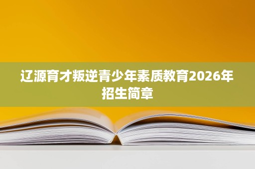 辽源育才叛逆青少年素质教育2026年招生简章 辽源育才叛逆青少年素质教育2026年招生简章