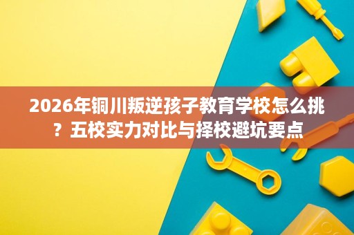 2026年铜川叛逆孩子教育学校怎么挑?五校实力对比与择校避坑要点 2026年铜川叛逆孩子教育学校怎么挑?五校实力对比与择校避坑要点