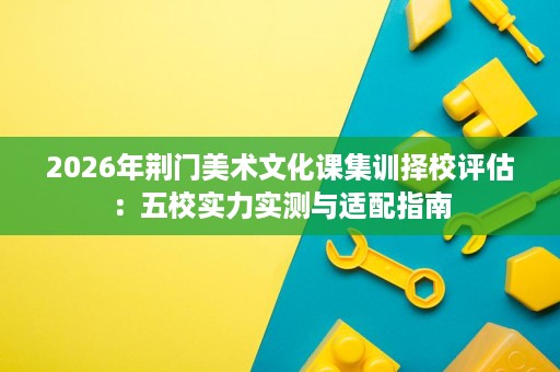 2026年荆门美术文化课集训择校评估：五校实力实测与适配指南