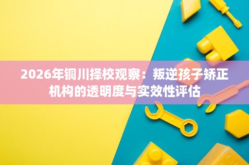 2026年铜川择校观察:叛逆孩子矫正机构的透明度与实效性评估 2026年铜川择校观察:叛逆孩子矫正机构的透明度与实效性评估
