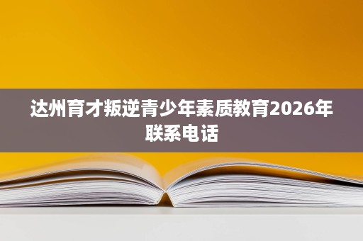 达州育才叛逆青少年素质教育2026年联系电话 达州育才叛逆青少年素质教育2026年联系电话