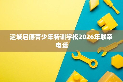 运城启德青少年特训学校2026年联系电话 运城启德青少年特训学校2026年联系电话