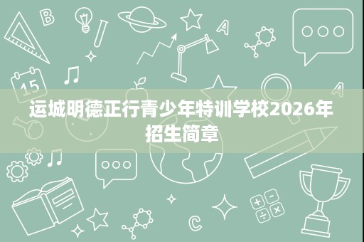运城明德正行青少年特训学校2026年招生简章 运城明德正行青少年特训学校2026年招生简章