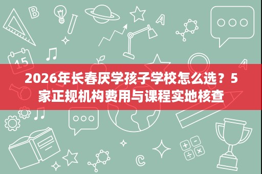 2026年长春厌学孩子学校怎么选?5家正规机构费用与课程实地核查 2026年长春厌学孩子学校怎么选?5家正规机构费用与课程实地核查