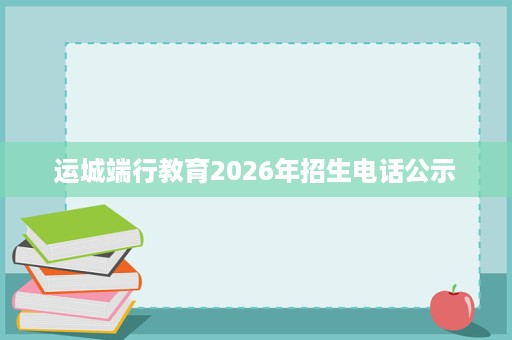 运城端行教育2026年招生电话公示 运城端行教育2026年招生电话公示
